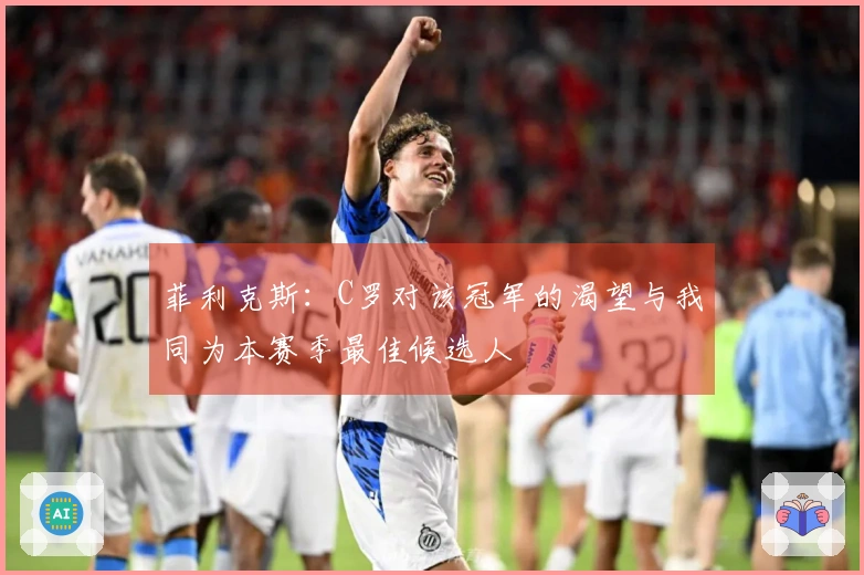 菲利克斯:C罗对该冠军的渴望与我同为本赛季最佳候选人