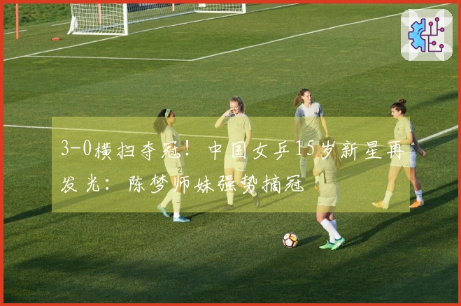 3-0横扫夺冠！中国女乒15岁新星再发光：陈梦师妹强势摘冠
